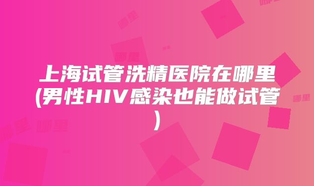 上海试管洗精医院在哪里(男性HIV感染也能做试管)