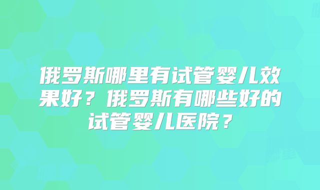 俄罗斯哪里有试管婴儿效果好？俄罗斯有哪些好的试管婴儿医院？