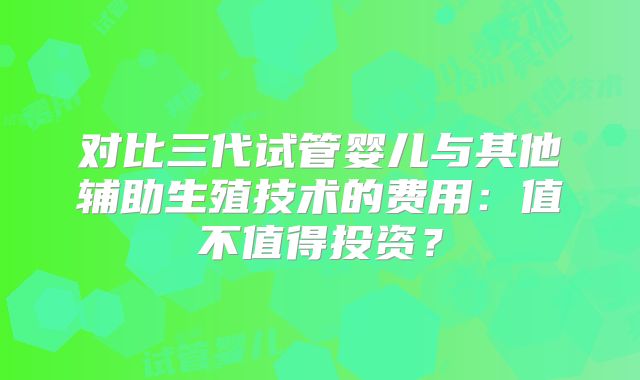 对比三代试管婴儿与其他辅助生殖技术的费用：值不值得投资？
