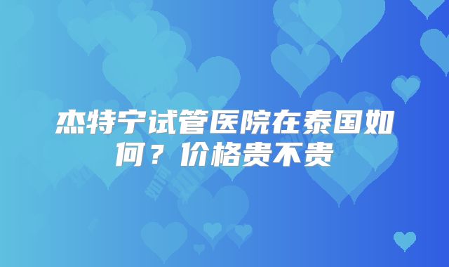 杰特宁试管医院在泰国如何？价格贵不贵