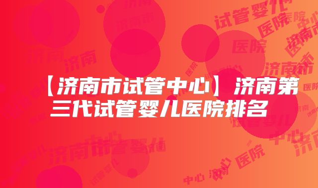 【济南市试管中心】济南第三代试管婴儿医院排名