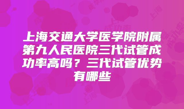 上海交通大学医学院附属第九人民医院三代试管成功率高吗？三代试管优势有哪些