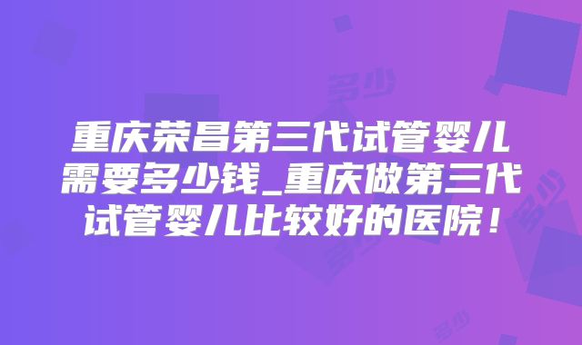 重庆荣昌第三代试管婴儿需要多少钱_重庆做第三代试管婴儿比较好的医院！