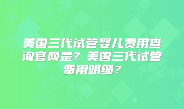 美国三代试管婴儿费用查询官网是？美国三代试管费用明细？