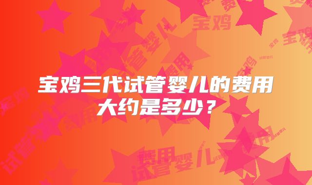 宝鸡三代试管婴儿的费用大约是多少？