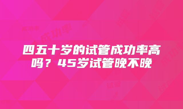 四五十岁的试管成功率高吗？45岁试管晚不晚
