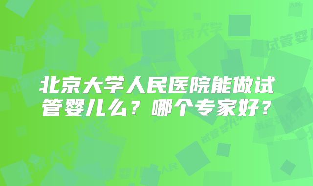 北京大学人民医院能做试管婴儿么?哪个专家好?