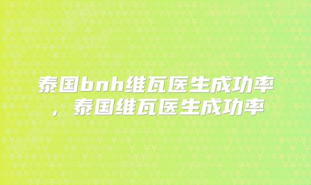 泰国bnh维瓦医生成功率，泰国维瓦医生成功率