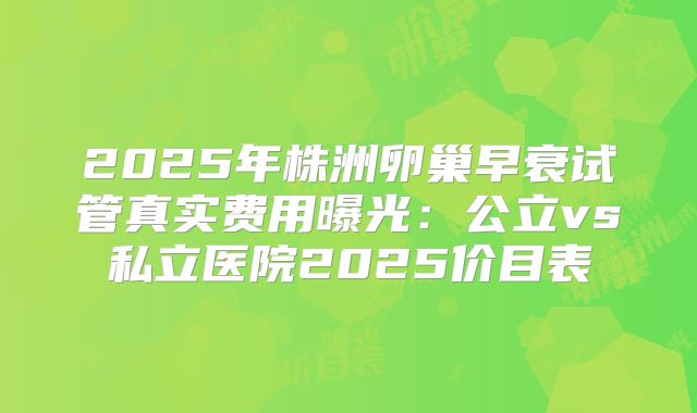 2025年株洲卵巢早衰试管真实费用曝光：公立vs私立医院2025价目表