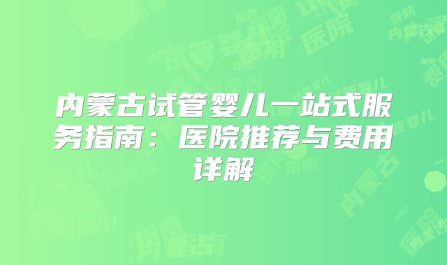 内蒙古试管婴儿一站式服务指南：医院推荐与费用详解