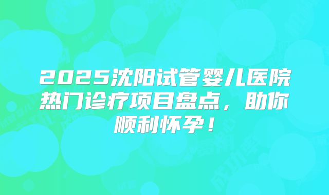 2025沈阳试管婴儿医院热门诊疗项目盘点,助你顺利怀孕!