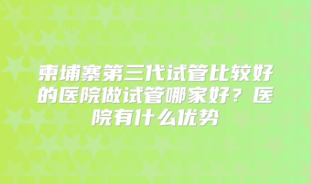柬埔寨第三代试管比较好的医院做试管哪家好？医院有什么优势