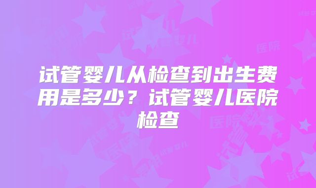 试管婴儿从检查到出生费用是多少？试管婴儿医院检查
