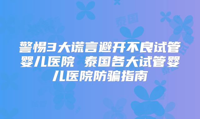 警惕3大谎言避开不良试管婴儿医院 泰国各大试管婴儿医院防骗指南