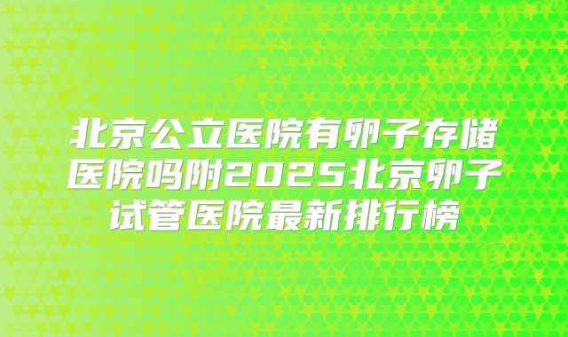 北京公立医院有卵子存储医院吗附2025北京卵子试管医院最新排行榜