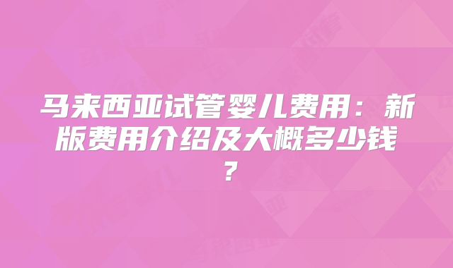 马来西亚试管婴儿费用:新版费用介绍及大概多少钱?