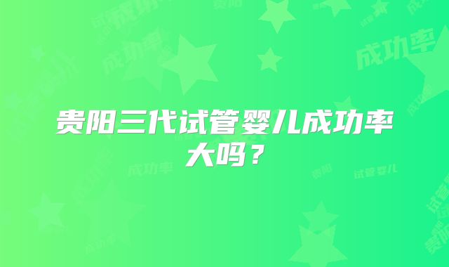 贵阳三代试管婴儿成功率大吗？