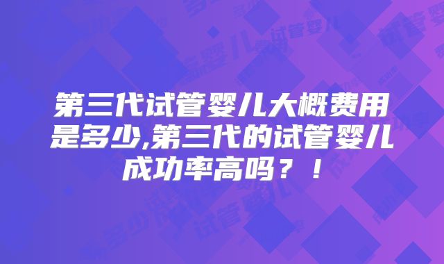 第三代试管婴儿大概费用是多少,第三代的试管婴儿成功率高吗?!
