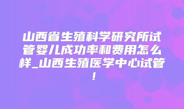 山西省生殖科学研究所试管婴儿成功率和费用怎么样_山西生殖医学中心试管！
