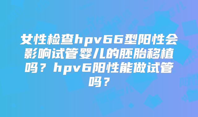 女性检查hpv66型阳性会影响试管婴儿的胚胎移植吗？hpv6阳性能做试管吗？