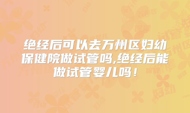 绝经后可以去万州区妇幼保健院做试管吗,绝经后能做试管婴儿吗!