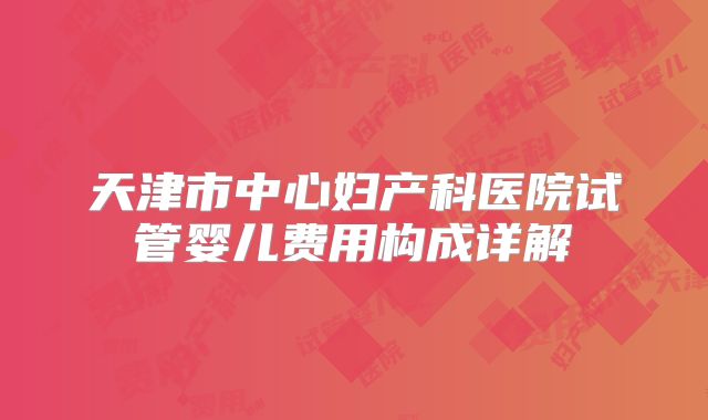 天津市中心妇产科医院试管婴儿费用构成详解