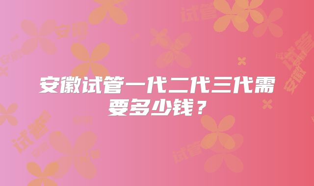安徽试管一代二代三代需要多少钱？