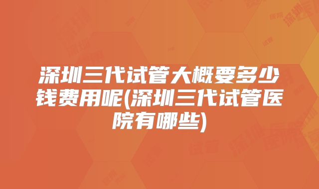 深圳三代试管大概要多少钱费用呢(深圳三代试管医院有哪些)