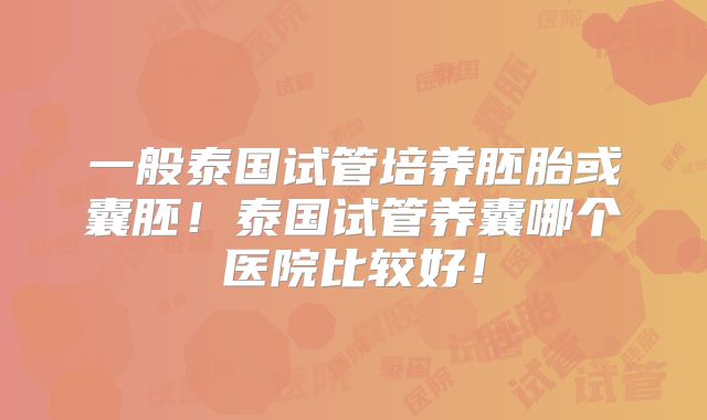一般泰国试管培养胚胎或囊胚！泰国试管养囊哪个医院比较好！