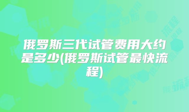 俄罗斯三代试管费用大约是多少(俄罗斯试管最快流程)