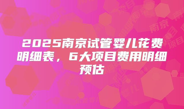2025南京试管婴儿花费明细表，6大项目费用明细预估