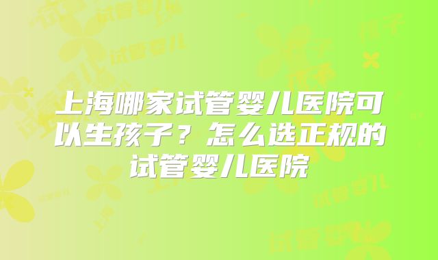 上海哪家试管婴儿医院可以生孩子?怎么选正规的试管婴儿医院