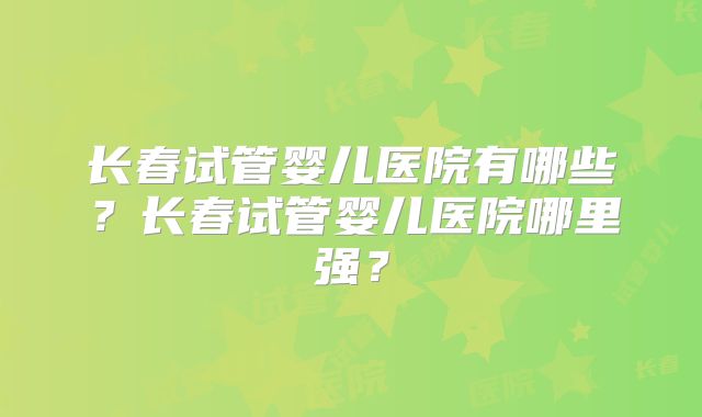 长春试管婴儿医院有哪些？长春试管婴儿医院哪里强？