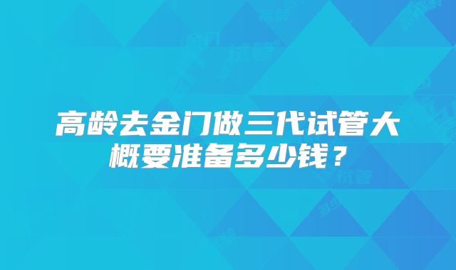 高龄去金门做三代试管大概要准备多少钱？