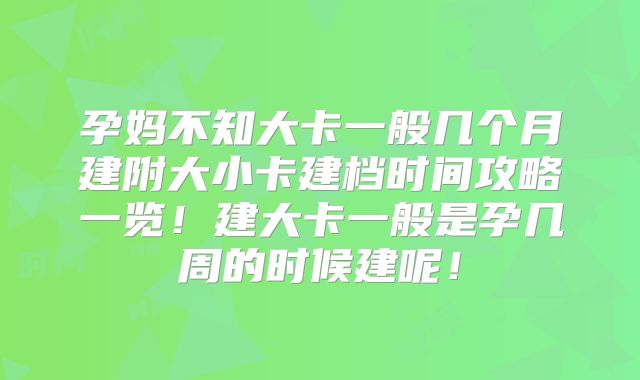 孕妈不知大卡一般几个月建附大小卡建档时间攻略一览！建大卡一般是孕几周的时候建呢！
