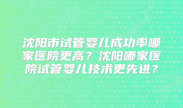 沈阳市试管婴儿成功率哪家医院更高？沈阳哪家医院试管婴儿技术更先进？