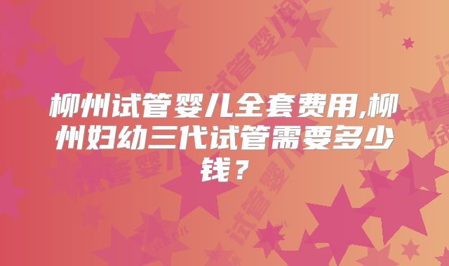 柳州试管婴儿全套费用,柳州妇幼三代试管需要多少钱？
