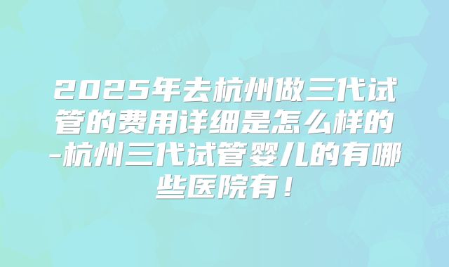 2025年去杭州做三代试管的费用详细是怎么样的-杭州三代试管婴儿的有哪些医院有!