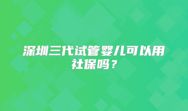 深圳三代试管婴儿可以用社保吗？