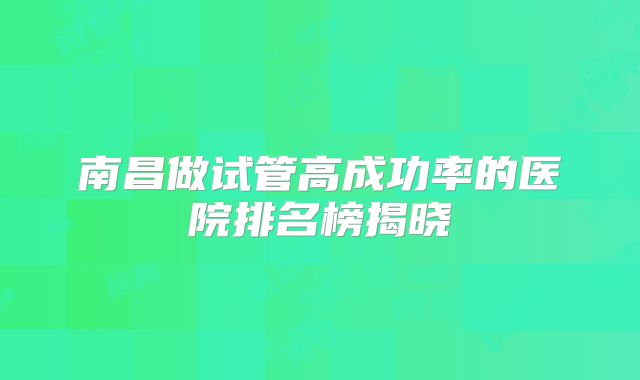 南昌做试管高成功率的医院排名榜揭晓