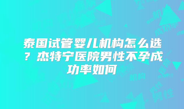 泰国试管婴儿机构怎么选？杰特宁医院男性不孕成功率如何