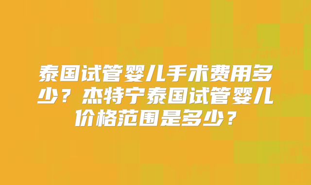泰国试管婴儿手术费用多少？杰特宁泰国试管婴儿价格范围是多少？