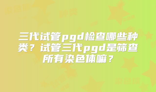 三代试管pgd检查哪些种类？试管三代pgd是筛查所有染色体嘛？