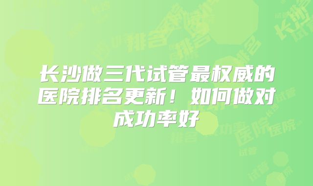 长沙做三代试管最权威的医院排名更新！如何做对成功率好