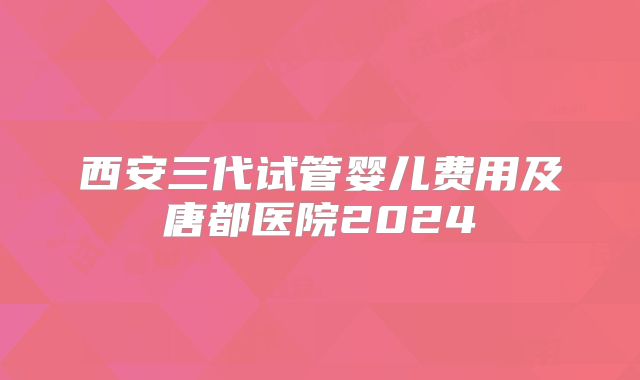 西安三代试管婴儿费用及唐都医院2024