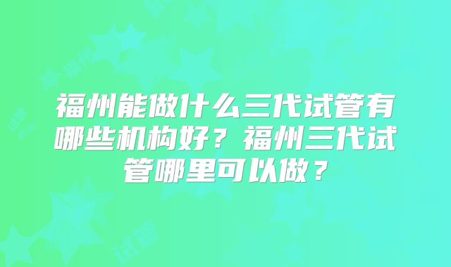 福州能做什么三代试管有哪些机构好？福州三代试管哪里可以做？