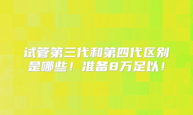 试管第三代和第四代区别是哪些！准备8万足以！