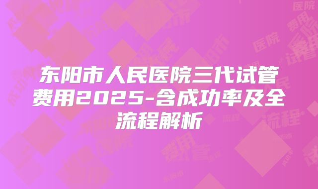 东阳市人民医院三代试管费用2025-含成功率及全流程解析