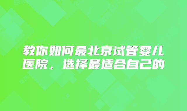 教你如何最北京试管婴儿医院,选择最适合自己的