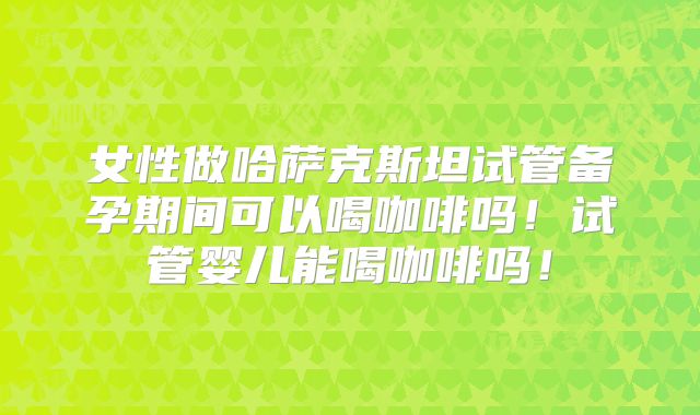 女性做哈萨克斯坦试管备孕期间可以喝咖啡吗！试管婴儿能喝咖啡吗！